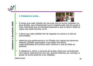 Isabel Lucena 
Cidadania e Sociedade 2006 
29 
3. Cidadania é ainda... 
• O direito que cada cidadão tem de exigir que os outros respeitem os 
seus direitos, que compreendam que o respeito pela vida em grupo é 
mais importante que os interesses pessoais e que cumpram todas as 
regras que estão escritas na lei; 
• o dever que cada cidadão tem de respeitar os outros e a vida em 
comunidade; 
• sabermos que pertencemos a um Estado com regras que devemos 
respeitar (Estado organizado) e que todos nós temos 
responsabilidade de contribuir para melhorar a vida de todas as 
pessoas. 
• A cidadania é, afinal, o conjunto de muitas coisas que normalmente 
nem sequer relacionamos com ela. Quando estamos, por exemplo, a 
ajudar os outros estamos a ser cidadãos. 
 