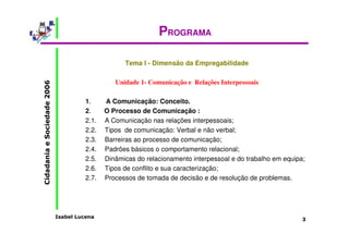 Isabel Lucena 
Cidadania e Sociedade 2006 
3 
PROGRAMA 
Tema I - Dimensão da Empregabilidade 
Unidade 1- Comunicação e Relações Interpessoais 
1. A Comunicação: Conceito. 
2. O Processo de Comunicação : 
2.1. A Comunicação nas relações interpessoais; 
2.2. Tipos de comunicação: Verbal e não verbal; 
2.3. Barreiras ao processo de comunicação; 
2.4. Padrões básicos o comportamento relacional; 
2.5. Dinâmicas do relacionamento interpessoal e do trabalho em equipa; 
2.6. Tipos de conflito e sua caracterização; 
2.7. Processos de tomada de decisão e de resolução de problemas. 
 