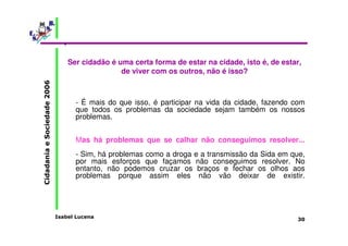 Ser cidadão é uma certa forma de estar na cidade, isto é, de estar, 
Isabel Lucena 
Cidadania e Sociedade 2006 
30 
de viver com os outros, não é isso? 
• 
- É mais do que isso, é participar na vida da cidade, fazendo com 
que todos os problemas da sociedade sejam também os nossos 
problemas. 
Mas há problemas que se calhar não conseguimos resolver... 
- Sim, há problemas como a droga e a transmissão da Sida em que, 
por mais esforços que façamos não conseguimos resolver. No 
entanto, não podemos cruzar os braços e fechar os olhos aos 
problemas porque assim eles não vão deixar de existir. 
 