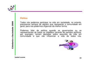 Política 
Todos nós podemos participar na vida em sociedade, no entanto, 
precisamos sempre de alguém que represente a comunidade em 
geral, para nos podermos organizar da melhor forma. 
Podemos falar de política quando os governantes ou os 
representantes de todos os cidadãos (através de partidos políticos, 
por exemplo), tomam decisões sobre assuntos da vida em 
comunidade e que vão influenciar a vida de todos nós. 
Isabel Lucena 
Cidadania e Sociedade 2006 
32 
 