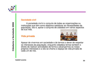 Isabel Lucena 
Cidadania e Sociedade 2006 
33 
Sociedade civil 
A sociedade civil é o conjunto de todas as organizações ou 
instituições que têm como objectivo satisfazer as necessidades da 
população, isto é, apoiar o conjunto de cidadãos em vários aspectos 
da sua vida. 
Vida privada 
Apesar de vivermos em sociedade e de termos o dever de respeitar 
os interesses da população, enquanto cidadãos temos também o 
direito de realizar actividades de forma a alcançarmos os nosso 
próprios interesses e a isto se chama o espaço de vida privada de 
cada um de nós. 
 