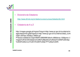 Isabel Lucena 
Cidadania e Sociedade 2006 
35 
• Dicionário da Cidadania 
http://www.dhnet.org.br/dados/cursos/cursoac/bdados/dic.html 
• Cidadania de A a Z 
http://images.google.pt/imgres?imgurl=http://www.pr.gov.br/ouvidoria/im 
ages/desenhoe.gif&imgrefurl=http://www.pr.gov.br/ouvidoria/cidad_e.sht 
ml&h=297&w=423&sz=39&hl=pt- 
PT&start=63&tbnid=GqemM2R1zBMX8M:&tbnh=88&tbnw=126&prev=/i 
mages%3Fq%3Dcidadania%2Be%2Bpolitica%26start%3D60%26ndsp 
%3D20%26svnum%3D10%26hl%3Dpt-PT%26sa%3DN 
 