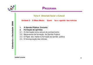 Isabel Lucena 
Cidadania e Sociedade 2006 
4 
PROGRAMA 
Tema II- Dimensão Social e Cultural 
Unidade 2- O Mass Media : Quem faz a agenda das noticias 
1. A Opinião Pública: Conceito 
2. Formação de opiniões 
2.1. A informação como veículo do conhecimento; 
2.2. Mecanismos de formação da Opinião Pública; 
2.3. O Papel dos media na formação da opinião pública 
2.4. A hierarquização das notícias; 
 