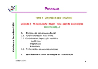 Isabel Lucena 
Cidadania e Sociedade 2006 
5 
PROGRAMA 
Tema II- Dimensão Social e Cultural 
Unidade 2- O Mass Media : Quem faz a agenda das noticias 
(continuação...) 
3. Os meios de comunicação Social 
3.1. Funcionamento dos mass media 
3.2. Condicionantes da produção mediática: 
Audiências, 
Programação 
Publicidade. 
3.3. A Informação e as agências noticiosas; 
4. Relação entre as novas tecnologias e a comunicação. 
 