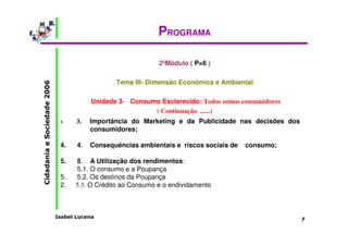 Isabel Lucena 
Cidadania e Sociedade 2006 
7 
PROGRAMA 
2ºMódulo ( P=6 ) 
Tema III- Dimensão Económica e Ambiental 
Unidade 3- Consumo Esclarecido: Todos somos consumidores 
( Continuação ......) 
1. 3. Importância do Marketing e da Publicidade nas decisões dos 
consumidores; 
4. 4. Consequências ambientais e riscos sociais de consumo; 
5. 5. A Utilização dos rendimentos: 
5.1. O consumo e a Poupança 
5. 5.2. Os destinos da Poupança 
2. 5.3. O Crédito ao Consumo e o endividamento 
 