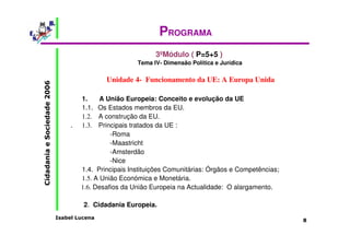 Isabel Lucena 
Cidadania e Sociedade 2006 
8 
PROGRAMA 
3ºMódulo ( P=5+5 ) 
Tema IV- Dimensão Política e Jurídica 
Unidade 4- Funcionamento da UE: A Europa Unida 
1. A União Europeia: Conceito e evolução da UE 
1.1. Os Estados membros da EU. 
1.2. A construção da EU. 
. 1.3. Principais tratados da UE : 
-Roma 
-Maastricht 
-Amsterdão 
-Nice 
1.4. Principais Instituições Comunitárias: Órgãos e Competências; 
1.5. A União Económica e Monetária. 
1.6. Desafios da União Europeia na Actualidade: O alargamento. 
2. Cidadania Europeia. 
 