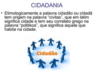 CIDADANIA
• Etimologicamente a palavra cidadão ou cidadã
tem origem na palavra “civitas”, que em latim
significa cidade e tem seu correlato grego na
palavra “politikos”, que significa aquele que
habita na cidade.
 
