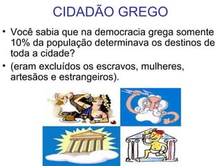 CIDADÃO GREGO
• Você sabia que na democracia grega somente
10% da população determinava os destinos de
toda a cidade?
• (eram excluídos os escravos, mulheres,
artesãos e estrangeiros).
 