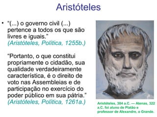Aristóteles
• “(...) o governo civil (...)
pertence a todos os que são
livres e iguais.”
(Aristóteles, Política, 1255b.)
“Portanto, o que constitui
propriamente o cidadão, sua
qualidade verdadeiramente
característica, é o direito de
voto nas Assembleias e de
participação no exercício do
poder público em sua pátria.”
(Aristóteles, Política, 1261a.) Aristóteles, 384 a.C. — Atenas, 322 
a.C. foi aluno de Platão e 
professor de Alexandre, o Grande.
 