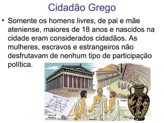 Cidadão Grego
• Somente os homens livres, de pai e mãe
ateniense, maiores de 18 anos e nascidos na
cidade eram considerados cidadãos. As
mulheres, escravos e estrangeiros não
desfrutavam de nenhum tipo de participação
política.
 