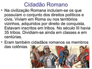 Cidadão Romano
• Na civilização Romana incluíam-se os que
possuíam o conjunto dos direitos políticos e
civis. Viviam em Roma ou nos territórios
vizinhos, adquiridos por direito de conquista.
Estavam inscritos em tribos. No século III havia
35 tribos. Dividiam-se ainda em classes e em
centúrias.
• Eram também cidadãos romanos os membros
das colônias.
 