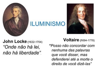 ILUMINISMO
                 Voltaire (1694-1778)
 “Posso não concordar com
nenhuma das palavras
que você disser, mas
defenderei até a morte o
direito de você dizê-las”
John Locke (1632-1704)
“Onde não há lei,
não há liberdade”.
 
