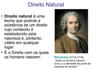 Direito Natural
• Direito natural é uma
teoria que postula a
existência de um direito
cujo conteúdo é
estabelecido pela
natureza e, portanto,
válido em qualquer
lugar.
• É o Direito com os quais
os homens nascem. Rousseau (1712-1778)
“todos os homens nascem
livres, e a liberdade faz parte da
natureza do homem”
 