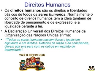 Direitos Humanos
• Os direitos humanos são os direitos e liberdades
básicos de todos os seres humanos. Normalmente o
conceito de direitos humanos tem a ideia também de
liberdade de pensamento e de expressão, e a
igualdade perante a lei.
• A Declaração Universal dos Direitos Humanos da
Organização das Nações Unidas afirma:
• “Todos os seres humanos nascem livres e iguais em
dignidade e em direitos. Dotados de razão e de consciência,
devem agir uns para com os outros em espírito de
fraternidade”.
 