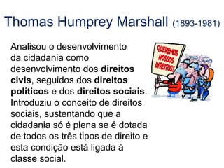 Thomas Humprey Marshall (1893-1981)
Analisou o desenvolvimento
da cidadania como
desenvolvimento dos direitos
civis, seguidos dos direitos
políticos e dos direitos sociais.
Introduziu o conceito de direitos
sociais, sustentando que a
cidadania só é plena se é dotada
de todos os três tipos de direito e
esta condição está ligada à
classe social.
 