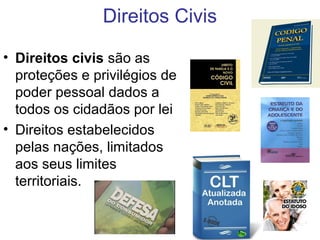 Direitos Civis
• Direitos civis são as
proteções e privilégios de
poder pessoal dados a
todos os cidadãos por lei
• Direitos estabelecidos
pelas nações, limitados
aos seus limites
territoriais.
 
