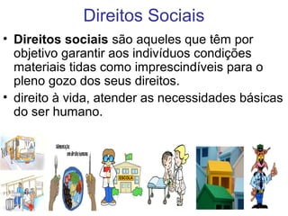 Direitos Sociais
• Direitos sociais são aqueles que têm por
objetivo garantir aos indivíduos condições
materiais tidas como imprescindíveis para o
pleno gozo dos seus direitos.
• direito à vida, atender as necessidades básicas
do ser humano.
 