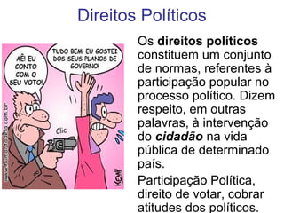 Direitos Políticos
Os direitos políticos
constituem um conjunto
de normas, referentes à
participação popular no
processo político. Dizem
respeito, em outras
palavras, à intervenção
do cidadão na vida
pública de determinado
país.
Participação Política,
direito de votar, cobrar
atitudes dos políticos.
 