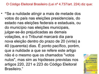 O Código Eleitoral Brasileiro (Lei nº 4.737/art. 224) diz que:
• “Se a nulidade atingir a mais de metade dos
votos do país nas eleições presidenciais, do
estado nas eleições federais e estaduais, ou
do município nas eleições municipais,
julgar-se-ão prejudicadas as demais
votações, e o Tribunal marcará dia para
nova eleição dentro do prazo de 20 (vinte) a
40 (quarenta) dias. É ponto pacífico, porém,
que a nulidade a que se refere este artigo
não é o mesmo que os chamados "votos
nulos", mas sim as hipóteses previstas nos
artigos 220, 221 e 223 do Código Eleitoral
Brasileiro.”
 