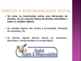  Tal como na Constituição existe uma Declaração de
Direitos, há um conjunto básico de direitos estendidos a
todos os cidadãos digitais.
 Os cidadãos digitais têm direito à privacidade, liberdade
de expressão, etc.
 Os direitos digitais básicos devem ser abordados,
discutidos e compreendidos no mundo digital.
 