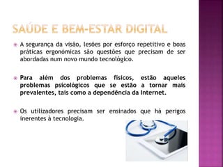  A segurança da visão, lesões por esforço repetitivo e boas
práticas ergonómicas são questões que precisam de ser
abordadas num novo mundo tecnológico.
 Para além dos problemas físicos, estão aqueles
problemas psicológicos que se estão a tornar mais
prevalentes, tais como a dependência da Internet.
 Os utilizadores precisam ser ensinados que há perigos
inerentes à tecnologia.
 