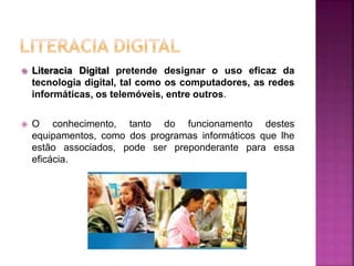  Literacia Digital pretende designar o uso eficaz da
tecnologia digital, tal como os computadores, as redes
informáticas, os telemóveis, entre outros.
 O conhecimento, tanto do funcionamento destes
equipamentos, como dos programas informáticos que lhe
estão associados, pode ser preponderante para essa
eficácia.
 