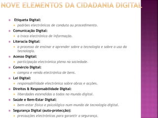  Etiqueta Digital:
 padrões electrónicos de conduta ou procedimento.
 Comunicação Digital:
 a troca electrónica de informação.
 Literacia Digital:
 o processo de ensinar e aprender sobre a tecnologia e sobre o uso da
tecnologia.
 Acesso Digital:
 participação electrónica plena na sociedade.
 Comércio Digital:
 compra e venda electrónica de bens.
 Lei Digital:
 responsabilidade electrónica sobre obras e acções.
 Direitos & Responsabilidade Digital:
 liberdades estendidas a todos no mundo digital.
 Saúde e Bem-Estar Digital:
 bem-estar físico e psicológico num mundo de tecnologia digital.
 Segurança Digital (auto-protecção):
 precauções electrónicas para garantir a segurança.
 
