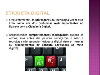  Frequentemente, os utilizadores da tecnologia veem esta
área como um dos problemas mais importantes ao
lidarem com a Cidadania Digital.
 Reconhecemos comportamentos inadequados quando os
vemos, mas antes das pessoas começarem a usar a
tecnologia não aprendem etiqueta digital (isto é, normas
ou procedimentos de conduta adequados ao meio
digital).
 