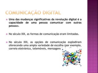  Uma das mudanças significativas da revolução digital é a
capacidade de uma pessoa comunicar com outras
pessoas.
 No século XIX, as formas de comunicação eram limitadas.
 No século XXI, as opções de comunicação explodiram
oferecendo uma ampla variedade de escolha (por exemplo,
correio eletrónico, telemóveis, mensagens instantâneas).
 