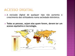  A exclusão digital de qualquer tipo não aumenta o
crescimento dos utilizadores numa sociedade eletrónica.
 Todas as pessoas, sejam elas quem forem, devem ter um
acesso equitativo à tecnologia.
 