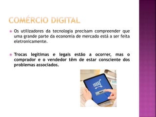  Os utilizadores da tecnologia precisam compreender que
uma grande parte da economia de mercado está a ser feita
eletronicamente.
 Trocas legítimas e legais estão a ocorrer, mas o
comprador e o vendedor têm de estar consciente dos
problemas associados.
 
