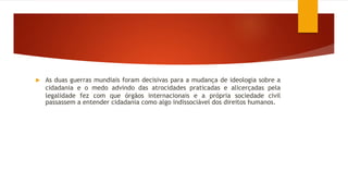  As duas guerras mundiais foram decisivas para a mudança de ideologia sobre a
cidadania e o medo advindo das atrocidades praticadas e alicerçadas pela
legalidade fez com que órgãos internacionais e a própria sociedade civil
passassem a entender cidadania como algo indissociável dos direitos humanos.
 