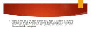  Mesmo diante de todos estes avanços ainda hoje se percebe as inúmeras
violações aos direitos humanos e a ausência de cidadania plena a considerável
parcela da população que se diz excluída, em especial, nos países
subdesenvolvidos e emergentes.
 