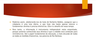  Podemos assim, abeberando-nos da lição de Norberto Bobbio, assegurar que a
cidadania é uma luta diária, e que hoje não basta apenas elencar e
fundamentar direitos é preciso efetivá-los. Este é o desafio de nosso tempo.
 Para tanto, a informação é instrumento indispensável nesta empreitada,
porque somente conhecendo seus direitos é que o cidadão terá condições para
reivindicá-los. Daí o papel fundamental da educação, a mais fecunda de todas
as todas as medidas financeiras, nas palavras de Rui Barbosa.
 