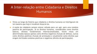 A Inter-relação entre Cidadania e Direitos
Humanos
 Vimos ao longo da história que cidadania e direitos humanos se interligaram de
tal maneira que hoje é incabível dissociá-los.
 A noção de cidadania sempre esteve voltada para um agir, para uma conduta
positiva de participação. Já os direitos humanos, considerados como direitos
básicos, direitos fundamentais internacionalizados, foram vistos em
determinadas épocas apenas como direitos negativos (função de defesa), outras
como direitos positivos (função de prestação) e atualmente como direitos que
exigem do Estado condutas positivas e negativas (direito de participação).
 