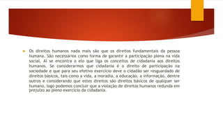  Os direitos humanos nada mais são que os direitos fundamentais da pessoa
humana. São necessários como forma de garantir a participação plena na vida
social. Aí se encontra o elo que liga os conceitos de cidadania aos direitos
humanos. Se considerarmos que cidadania é o direito de participação na
sociedade e que para seu efetivo exercício deve o cidadão ser resguardado de
direitos básicos, tais como a vida, a moradia, a educação, a informação, dentre
outros e considerando que estes direitos são direitos básicos de qualquer ser
humano, logo podemos concluir que a violação de direitos humanos redunda em
prejuízo ao pleno exercício da cidadania.
 