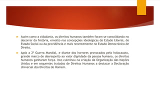  Assim como a cidadania, os direitos humanos também foram se consolidando no
decorrer da história, envolto nas concepções ideológicas do Estado Liberal, do
Estado Social ou da providência e mais recentemente no Estado Democrático de
Direito.
 Após a 2ª Guerra Mundial, e diante dos horrores provocados pelo holocausto,
grande marco de desrespeito ao valor dignidade da pessoa humana, os direitos
humanos ganharam força. Isto culminou na criação da Organização das Nações
Unidas e em sequentes tratados de Direitos Humanos a destacar a Declaração
Universal dos Direitos do Homem.
 
