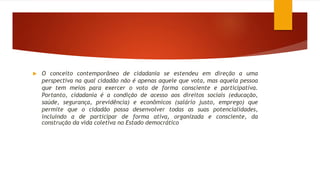  O conceito contemporâneo de cidadania se estendeu em direção a uma
perspectiva na qual cidadão não é apenas aquele que vota, mas aquela pessoa
que tem meios para exercer o voto de forma consciente e participativa.
Portanto, cidadania é a condição de acesso aos direitos sociais (educação,
saúde, segurança, previdência) e econômicos (salário justo, emprego) que
permite que o cidadão possa desenvolver todas as suas potencialidades,
incluindo a de participar de forma ativa, organizada e consciente, da
construção da vida coletiva no Estado democrático
 