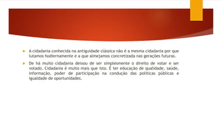  A cidadania conhecida na antiguidade clássica não é a mesma cidadania por que
lutamos hodiernamente e a que almejamos concretizada nas gerações futuras.
 De há muito cidadania deixou de ser simplesmente o direito de votar e ser
votado. Cidadania é muito mais que isto. É ter educação de qualidade, saúde,
informação, poder de participação na condução das políticas públicas e
igualdade de oportunidades.
 