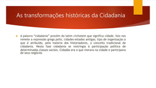As transformações históricas da Cidadania
 A palavra “cidadania” provém do latim civitatem que significa cidade. Isto nos
remete a expressão grega polis, cidades-estados antigas; tipo de organização a
que é atribuído, pela maioria dos historiadores, o conceito tradicional de
cidadania. Nesta fase cidadania se restringia à participação política de
determinadas classes sociais. Cidadão era o que morava na cidade e participava
de seus negócios
 