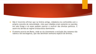  Não é incorreto afirmar que na Grécia antiga, cidadania era confundida com o
próprio conceito de naturalidade, visto que cidadãos eram somente os nascidos
em solo Grego e só esses podiam exercer e usufruir dos direitos políticos. E
assim era devido ao regime aristocrático dominante.
 O mesmo ocorria em Roma, onde se via claramente a exclusão dos romanos não
nobres e de estrangeiros, que não detinham nenhuma espécie de direitos.
 
