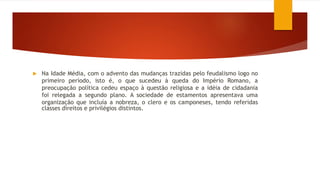  Na Idade Média, com o advento das mudanças trazidas pelo feudalismo logo no
primeiro período, isto é, o que sucedeu à queda do Império Romano, a
preocupação política cedeu espaço à questão religiosa e a idéia de cidadania
foi relegada a segundo plano. A sociedade de estamentos apresentava uma
organização que incluía a nobreza, o clero e os camponeses, tendo referidas
classes direitos e privilégios distintos.
 