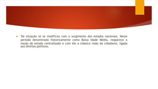  Tal situação só se modificou com o surgimento dos estados nacionais. Neste
período denominado historicamente como Baixa Idade Média, reaparece a
noção de estado centralizado e com ele a clássica visão da cidadania, ligada
aos direitos políticos.
 