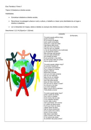 Eixo Temático I-Tema 1
Tópico 3:Cidadania e direitos sociais
Habilidades:
 Conceituar cidadania e direitos sociais;
 Reconhecer na paisagem urbana e rural, a cultura, o trabalho e o lazer como identidade de um lugar e
direitos à cidadania.
 Ler e interpretar em mapas, dados e tabelas os avanços dos direitos sociais no Brasil e no mundo.
Descritores:1,2,3,14,23(port) e 1,32(mat)
CIDADÃO
Zé Ramalho.
Tá vendo aquele edifício moço,
ajudei a levantar
foi um tempo de aflição
eram quatro conduções
duas pra ir, duas pra voltar
hoje depois dele pronto
olho pra cima e fico tonto
mas me vem um cidadão
e me diz desconfiado tu ta aí admirado
ou tá querendo roubar?
Meu domingo está perdido
Vou pra casa entristecido
Dá vontade de beber,
E pra aumentar o meu tédio
Eu nem posso olhar pro prédio
Que eu ajudei a fazer
Tá vendo aquele colégio moço?
Eu também trabalhei lá
Lá eu quase me arrebento
Pus a massa fiz cimento
Ajudei a rebocar
Minha filha inocente
Vem pra mim toda contente
Pai vou me matricular
Mas me diz um cidadão
Criança de pé no chão
Aqui não pode estudar
Essa dor doeu mais forte
Por que que eu deixei o norte?
Eu me pus a me dizer
Lá a seca castigava
Mais o pouco que eu plantava
Tinha direito a comer
Tá vendo aquela igreja moço?
Onde o padre diz amém,
Pus o sino e o badalo,
Enchi minha mão de calo
Lá eu trabalhei também
Lá sim valeu a pena
Tem quermesse, tem novena
E o padre me deixa entrar,
Foi lá que Cristo me disse,
“Rapaz deixe de tolice
Não se deixe amedrontar.
Fui eu quem criou a terra,
Enchi o rio fiz a serra
Não deixei nada faltar.
Hoje o homem criou asas
E na maioria das casas
Eu também não posso entrar”.
 