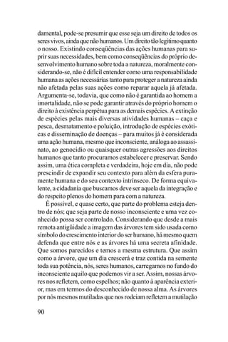 damental, pode-se presumir que esse seja um direito de todos os
seres vivos, ainda que não humanos. Um direito tão legítimo quanto
o nosso. Existindo conseqüências das ações humanas para suprir suas necessidades, bem como conseqüências do próprio desenvolvimento humano sobre toda a natureza, moralmente considerando-se, não é difícil entender como uma responsabilidade
humana as ações necessárias tanto para proteger a natureza ainda
não afetada pelas suas ações como reparar aquela já afetada.
Argumenta-se, todavia, que como não é garantida ao homem a
imortalidade, não se pode garantir através do próprio homem o
direito à existência perpétua para as demais espécies. A extinção
de espécies pelas mais diversas atividades humanas – caça e
pesca, desmatamento e poluição, introdução de espécies exóticas e disseminação de doenças – para muitos já é considerada
uma ação humana, mesmo que inconsciente, análoga ao assassinato, ao genocídio ou quaisquer outras agressões aos direitos
humanos que tanto procuramos estabelecer e preservar. Sendo
assim, uma ética completa e verdadeira, hoje em dia, não pode
prescindir de expandir seu contexto para além da esfera puramente humana e do seu contexto intrínseco. De forma equivalente, a cidadania que buscamos deve ser aquela da integração e
do respeito plenos do homem para com a natureza.
É possível, e quase certo, que parte do problema esteja dentro de nós; que seja parte de nosso inconsciente e uma vez conhecido possa ser controlado. Considerando que desde a mais
remota antigüidade a imagem das árvores tem sido usada como
símbolo do crescimento interior do ser humano, há mesmo quem
defenda que entre nós e as árvores há uma secreta afinidade.
Que somos parecidos e temos a mesma estrutura. Que assim
como a árvore, que um dia crescerá e traz contida na semente
toda sua potência, nós, seres humanos, carregamos no fundo do
inconsciente aquilo que podemos vir a ser. Assim, nossas árvores nos refletem, como espelhos; não quanto à aparência exterior, mas em termos do desconhecido de nossa alma. As árvores
por nós mesmos mutiladas que nos rodeiam refletem a mutilação

90

 