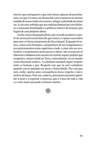 interior que carregamos e que mal somos capazes de perceber,
uma vez que vivemos em desacordo com a natureza na mesma
medida do nosso medo em crescer e atingir a plenitude de nosso
ser. As árvores sofridas que nos rodeiam denunciam sem disfarce a insensata brutalidade e a pobreza interior de homens que
fogem de suas próprias almas.
Assim, nossa integração plena, que só pode acontecer a partir de nossa real consciência do que somos, é o passo necessário
para uma vivência com postura de ética integral. Enquanto tivermos, como seres humanos, a prepotência de nos imaginarmos e
nos posicionarmos como superiores a tudo, e entre nós nos avaliarmos e respeitarmos pelas posses e dotes, não será possível
obtermos cidadania nem mesmo no restrito espaço próprio que
ocupamos; menos ainda na Terra, como planeta, ou no mundo
como dimensão relativa. A cidadania mundial requer respeito
entre os homens e paz. Respeito este que só será verdadeiro
quando estiver pautado em amor e fraternidade. Paz esta que
será, então, apenas uma conseqüência desse respeito e não o
motivo da busca. Para isso, todavia, precisamos primeiro aprender a amar e a respeitar a natureza, que é a base de toda a vida
e o valor maior que pode-se buscar manter.

91

 