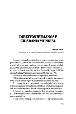 /.:;.57<,U21!07<,;
-./!/
!/!0.!,120/.!3
-./!/!0.!,120/.!3
Olmar Klich
Presidente do Movimento Nacional de Direitos Humanos (MNDH)

“A caminhada pelos direitos humanos é a própria luta do nosso
povo oprimido, através de um processo histórico que se inicia durante a colonização e que continua, hoje, na busca de uma sociedade
justa, livre, igualitária, culturalmente diferenciada e sem classes”,
reconhece o Movimento Nacional de Direitos Humanos (MNDH)
em sua Carta de Princípios, aprovada em Olinda, em 1986.
Cinco são os princípios basilares da organização do MNDH:
“1.Estimularaorganizaçãodopovo(...afimde)possibilitarqueohomem
torne-se cada vez mais sujeito da transformação das atuais estruturas.
2. Lutar, com firmeza, para garantir a plena vigência dos direitos humanos, em qualquer circunstância, defendendo a punição dos responsáveis pelas violações desses direitos e a justa reparação para as vítimas.
3. Incentivar e garantir a autonomia dos movimentos populares
(...) reafirmando a opção fundamental, que é nosso compromisso
com os oprimidos.
4. Ter claro o seu papel, suas limitações e potencialidades,

93

 