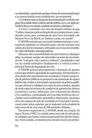 sua identidade, repudiando qualquer forma de instrumentalização
e se caracterizando como entidade não- governamental.
5. Combater todas as formas de discriminação por confissão religiosa, diversidade étnico-cultural, opinião pública, sexo, cor, idade, deficiência física e/ou mental, condição econômica e ideológica”.
A Carta é concluída com uma declaração enfática de que
“Unidos, lutaremos pela realização desses compromissos, caminhando, assim, para construção de uma Nova Sociedade e do
Homem Novo, no Brasil, na América Latina e no mundo”.
O MNDH entende que sua tarefa fundamental para a construção da cidadania, no momento atual, está em construir uma
cultura dos direitos humanos, afirmando-os em sua universalidade, indivisibilidade e interdependência.
Inúmeras são as possibilidades de ação histórica. Qualquer
delas, no entanto, sempre são articuladas em torno do eixo histórico da “Luta pela vida e contra a violência”, entendendo a vida
em seu sentido substantivo fundamental e a violência como a
principal forma de degradação da vida.
O MNDH prioriza principalmente a formação de agentes
sociais que tenham capacidade de organização, fortalecimento e
articulação das organizações da sociedade civil para a proposição de políticas públicas na perspectiva da construção do espaço
público não-estatal; a formulação e proposição de políticas públicas que afirmem a cidadania nos mais diversos campos, atuando
de modo especial na busca de condições de garantia dos direitos
econômicos, sociais, ambientais, sem se descurar dos direitos
civis e políticos; a participação ativa nas lutas históricas dos excluídos como mobilizador, articulador e interlocutor; a presença
ativa nos espaços de ação da sociedade civil nacional e internacional, entre outros aspectos, que se traduzem na diversidade da
ação concreta de suas mais de 300 entidades afiliadas.
Em termos organizativos, o MNDH, desde sua criação, há
quase 20 anos (1982), se estende como uma rede de articulação
de entidades que lutam e atuam na promoção dos direitos humanos. Neste sentido, se entende como um ator social com profun-

94

 