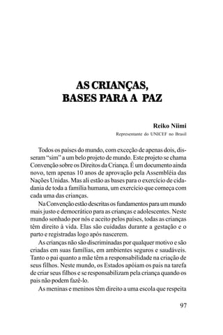 !<,-:.!0I!<^
8!<;<,9!:!,!,,9
!:!,!,,9!K
8!<;<,9!:!,!,,9!K
Reiko Niimi
Representante do UNICEF no Brasil

Todos os países do mundo, com exceção de apenas dois, disseram “sim” a um belo projeto de mundo. Este projeto se chama
Convenção sobre os Direitos da Criança. É um documento ainda
novo, tem apenas 10 anos de aprovação pela Assembléia das
Nações Unidas. Mas ali estão as bases para o exercício de cidadania de toda a família humana, um exercício que começa com
cada uma das crianças.
Na Convenção estão descritas os fundamentos para um mundo
mais justo e democrático para as crianças e adolescentes. Neste
mundo sonhado por nós e aceito pelos países, todas as crianças
têm direito à vida. Elas são cuidadas durante a gestação e o
parto e registradas logo após nascerem.
As crianças não são discriminadas por qualquer motivo e são
criadas em suas famílias, em ambientes seguros e saudáveis.
Tanto o pai quanto a mãe têm a responsabilidade na criação de
seus filhos. Neste mundo, os Estados apóiam os pais na tarefa
de criar seus filhos e se responsabilizam pela criança quando os
pais não podem fazê-lo.
As meninas e meninos têm direito a uma escola que respeita

97

 