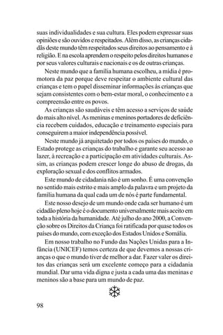 suas individualidades e sua cultura. Eles podem expressar suas
opiniões e são ouvidos e respeitados. Além disso, as crianças cidadãs deste mundo têm respeitados seus direitos ao pensamento e à
religião. E na escola aprendem o respeito pelos direitos humanos e
por seus valores culturais e nacionais e os de outras crianças.
Neste mundo que a família humana escolheu, a mídia é promotora da paz porque deve respeitar o ambiente cultural das
crianças e tem o papel disseminar informações às crianças que
sejam consistentes com o bem-estar moral, o conhecimento e a
compreensão entre os povos.
As crianças são saudáveis e têm acesso a serviços de saúde
do mais alto nível. As meninas e meninos portadores de deficiência recebem cuidados, educação e treinamento especiais para
conseguirem a maior independência possível.
Neste mundo já arquitetado por todos os países do mundo, o
Estado protege as crianças do trabalho e garante seu acesso ao
lazer, à recreação e a participação em atividades culturais. Assim, as crianças podem crescer longe do abuso de drogas, da
exploração sexual e dos conflitos armados.
Este mundo de cidadania não é um sonho. É uma convenção
no sentido mais estrito e mais amplo da palavra e um projeto da
família humana da qual cada um de nós é parte fundamental.
Este nosso desejo de um mundo onde cada ser humano é um
cidadão pleno hoje é o documento universalmente mais aceito em
toda a história da humanidade. Até julho do ano 2000, a Convenção sobre os Direitos da Criança foi ratificada por quase todos os
países do mundo, com exceção dos Estados Unidos e Somália.
Em nosso trabalho no Fundo das Nações Unidas para a Infância (UNICEF) temos certeza de que devemos a nossas crianças o que o mundo tiver de melhor a dar. Fazer valer os direitos das crianças será um excelente começo para a cidadania
mundial. Dar uma vida digna e justa a cada uma das meninas e
meninos são a base para um mundo de paz.

98

 
